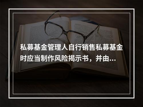 私募基金管理人自行销售私募基金时应当制作风险揭示书，并由（　