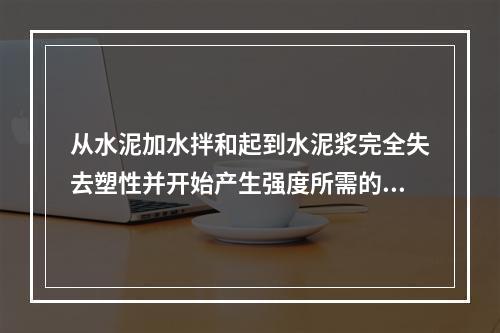 从水泥加水拌和起到水泥浆完全失去塑性并开始产生强度所需的时间