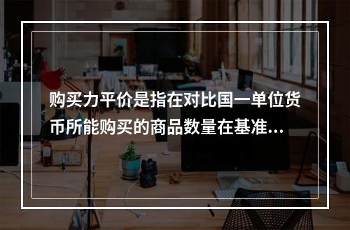 购买力平价是指在对比国一单位货币所能购买的商品数量在基准国购