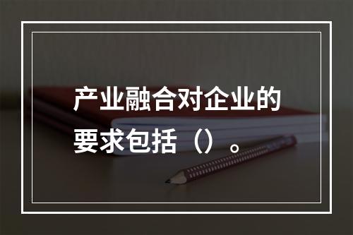 产业融合对企业的要求包括（）。