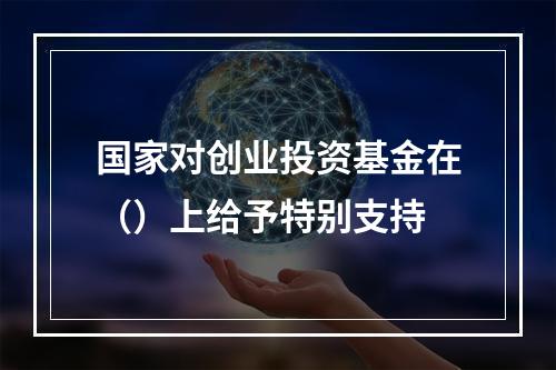 国家对创业投资基金在（）上给予特别支持