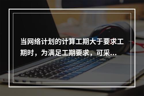 当网络计划的计算工期大于要求工期时，为满足工期要求，可采用的