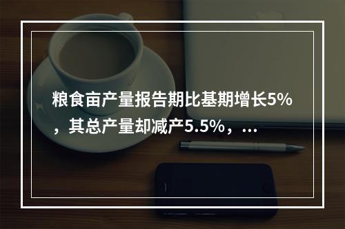 粮食亩产量报告期比基期增长5%，其总产量却减产5.5%，粮