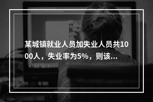 某城镇就业人员加失业人员共1000人，失业率为5%，则该城镇