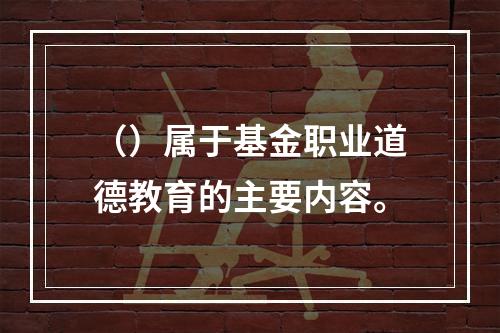 （）属于基金职业道德教育的主要内容。