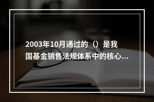 2003年10月通过的（）是我国基金销售法规体系中的核心法律