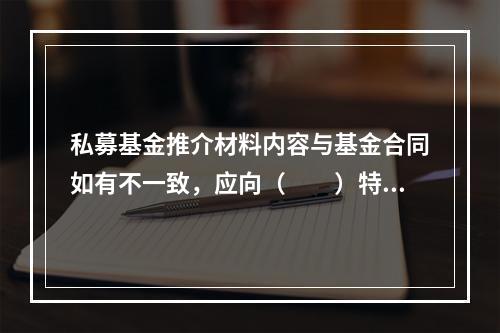 私募基金推介材料内容与基金合同如有不一致，应向（　　）特别说