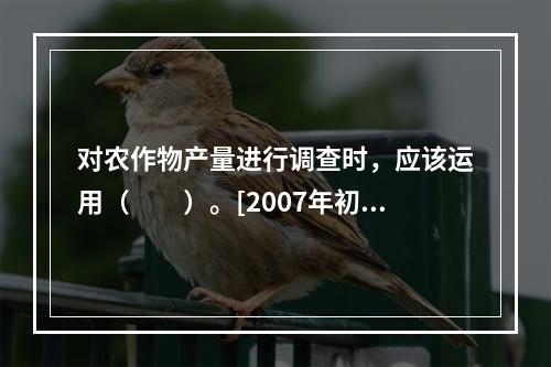 对农作物产量进行调查时，应该运用（　　）。[2007年初级真