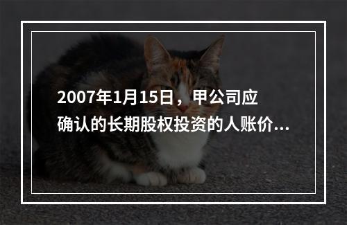 2007年1月15日，甲公司应确认的长期股权投资的人账价值为