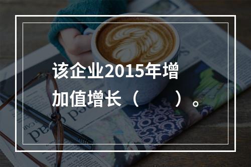 该企业2015年增加值增长（　　）。