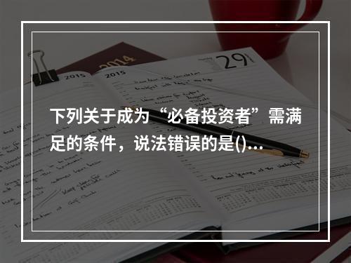 下列关于成为“必备投资者”需满足的条件，说法错误的是()。