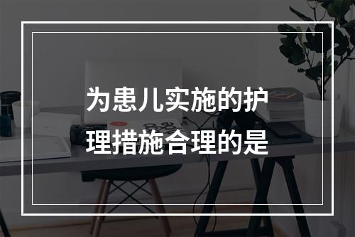 为患儿实施的护理措施合理的是