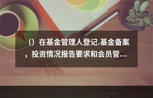 （）在基金管理人登记.基金备案，投资情况报告要求和会员管理等