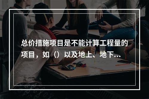 总价措施项目是不能计算工程量的项目，如（）以及地上、地下设施