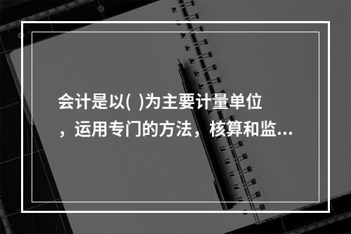 会计是以(  )为主要计量单位，运用专门的方法，核算和监督一