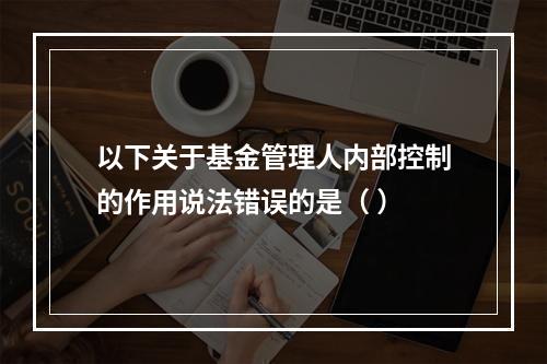 以下关于基金管理人内部控制的作用说法错误的是（ ）