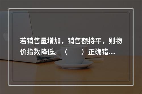 若销售量增加，销售额持平，则物价指数降低。（　　）正确错误