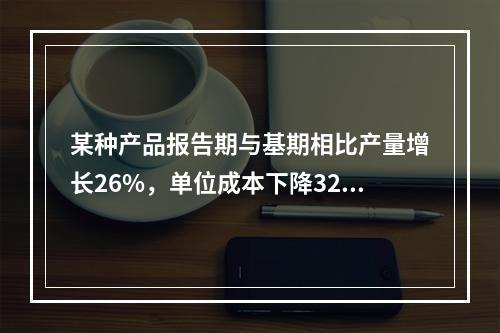 某种产品报告期与基期相比产量增长26%，单位成本下降32%