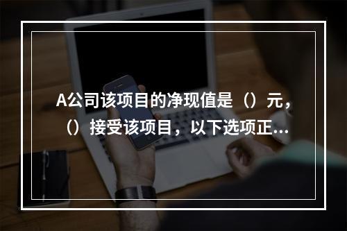 A公司该项目的净现值是（）元，（）接受该项目，以下选项正确的