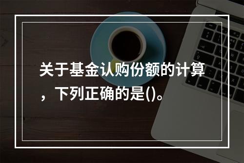 关于基金认购份额的计算，下列正确的是()。