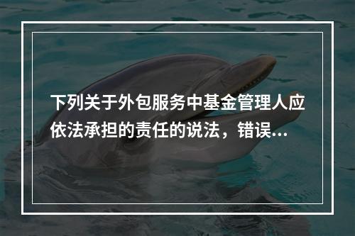 下列关于外包服务中基金管理人应依法承担的责任的说法，错误的是