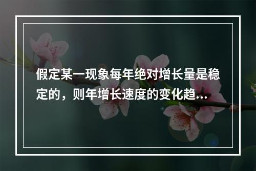 假定某一现象每年绝对增长量是稳定的，则年增长速度的变化趋势是