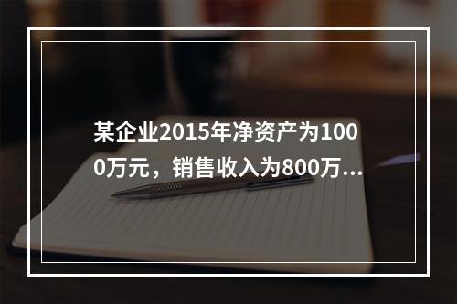 某企业2015年净资产为1000万元，销售收入为800万元，