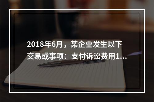 2018年6月，某企业发生以下交易或事项：支付诉讼费用10万