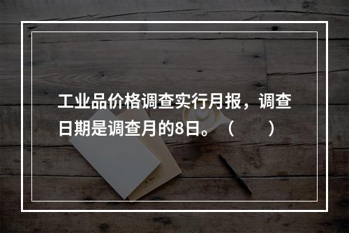 工业品价格调查实行月报，调查日期是调查月的8日。（　　）