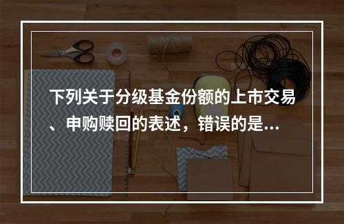 下列关于分级基金份额的上市交易、申购赎回的表述，错误的是（　