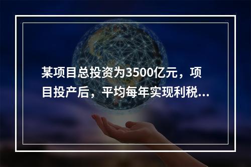 某项目总投资为3500亿元，项目投产后，平均每年实现利税额1