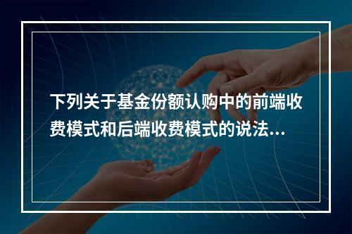 下列关于基金份额认购中的前端收费模式和后端收费模式的说法，错