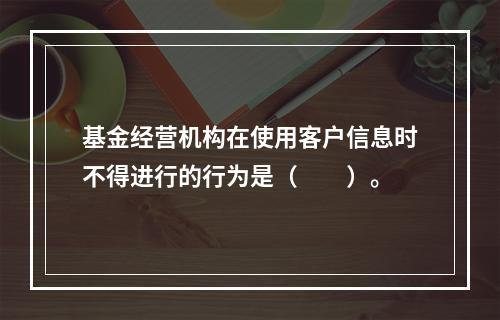 基金经营机构在使用客户信息时不得进行的行为是（　　）。