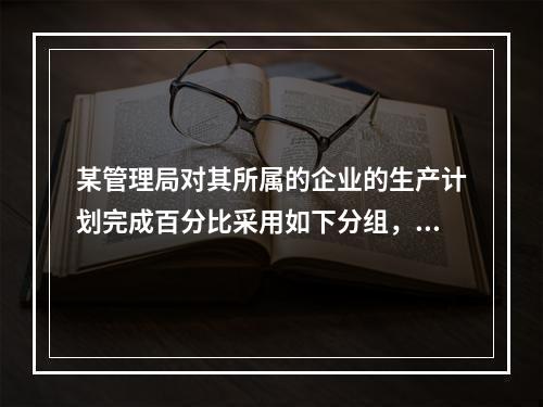 某管理局对其所属的企业的生产计划完成百分比采用如下分组，其