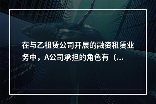 在与乙租赁公司开展的融资租赁业务中，A公司承担的角色有（　　