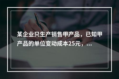 某企业只生产销售甲产品，已知甲产品的单位变动成本25元，固定