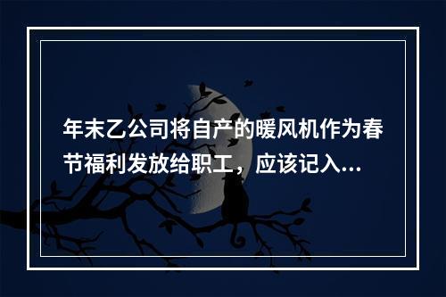 年末乙公司将自产的暖风机作为春节福利发放给职工，应该记入“应