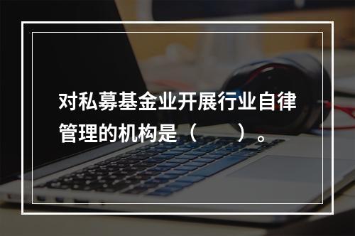 对私募基金业开展行业自律管理的机构是（　　）。