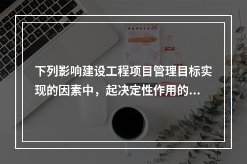 下列影响建设工程项目管理目标实现的因素中，起决定性作用的是（