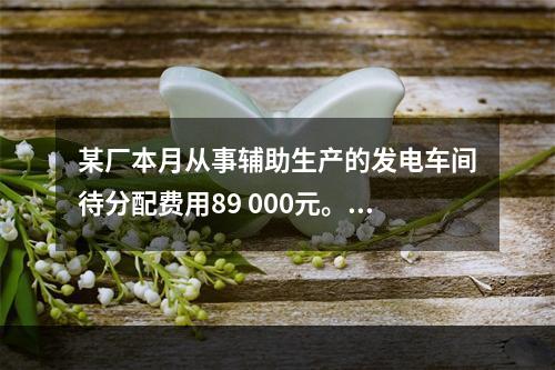 某厂本月从事辅助生产的发电车间待分配费用89 000元。本月