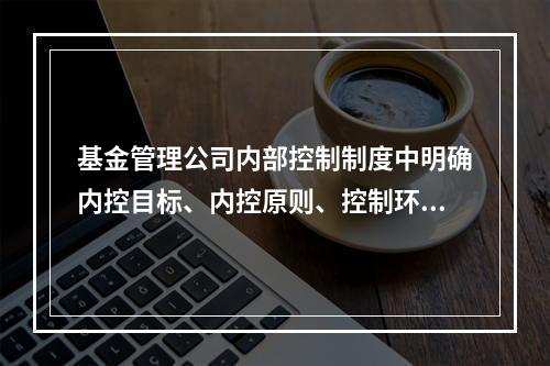 基金管理公司内部控制制度中明确内控目标、内控原则、控制环境、