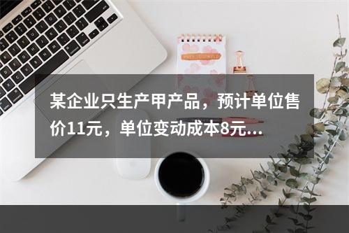 某企业只生产甲产品，预计单位售价11元，单位变动成本8元，固