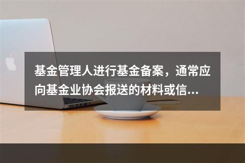 基金管理人进行基金备案，通常应向基金业协会报送的材料或信息有