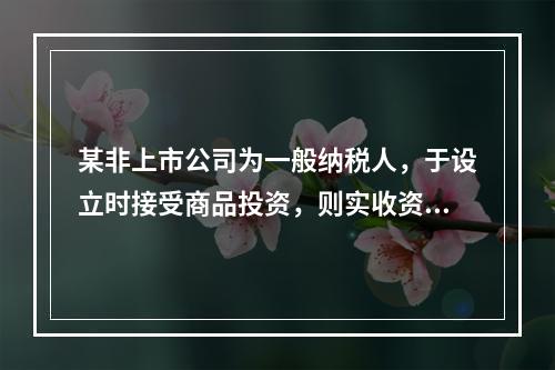 某非上市公司为一般纳税人，于设立时接受商品投资，则实收资本的