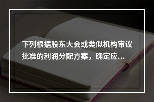 下列根据股东大会或类似机构审议批准的利润分配方案，确定应付给