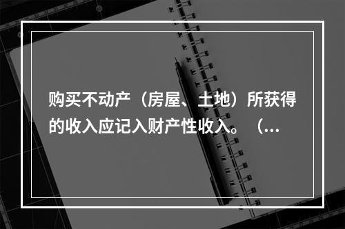 购买不动产（房屋、土地）所获得的收入应记入财产性收入。（　　