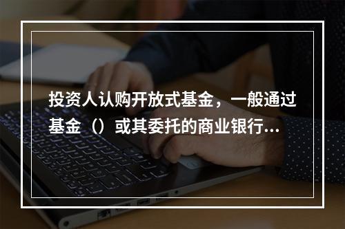 投资人认购开放式基金，一般通过基金（）或其委托的商业银行.证