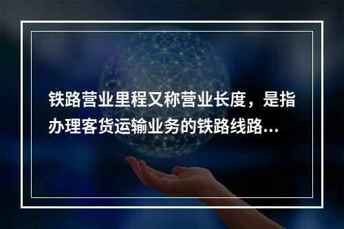 铁路营业里程又称营业长度，是指办理客货运输业务的铁路线路总长