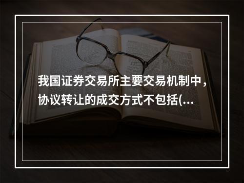 我国证券交易所主要交易机制中，协议转让的成交方式不包括()。