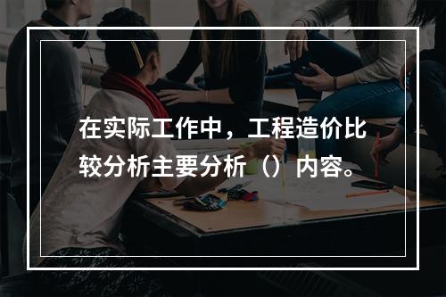 在实际工作中，工程造价比较分析主要分析（）内容。